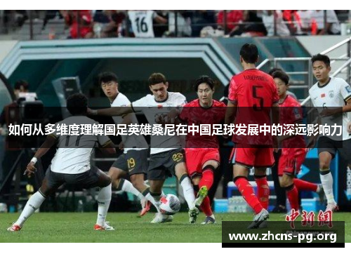 如何从多维度理解国足英雄桑尼在中国足球发展中的深远影响力