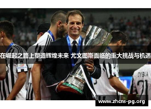 在崛起之路上塑造辉煌未来 尤文图斯面临的重大挑战与机遇