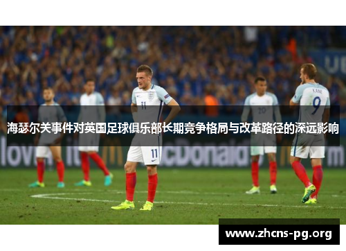 海瑟尔关事件对英国足球俱乐部长期竞争格局与改革路径的深远影响 海瑟尔关事件对英国足球俱乐部长期竞争格局与改革路径的深远影响