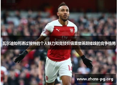 瓦尔迪如何通过独特的个人魅力和竞技价值重塑英超锋线的竞争格局 瓦尔迪如何通过独特的个人魅力和竞技价值重塑英超锋线的竞争格局