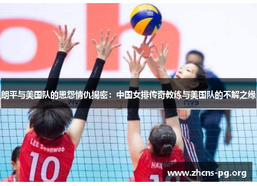 朗平与美国队的恩怨情仇揭密：中国女排传奇教练与美国队的不解之缘